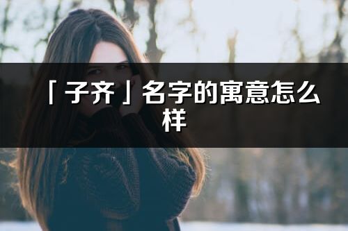 「子齊」名字的寓意怎么樣_子齊的出處