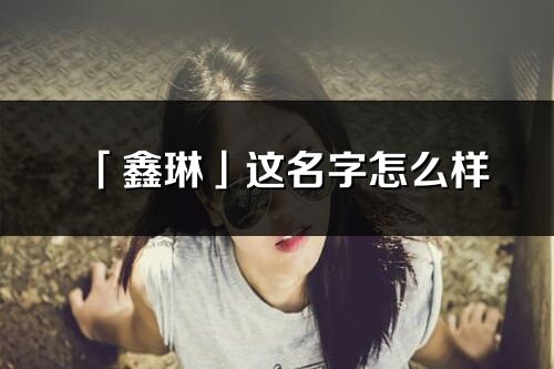 「鑫琳」這名字怎么樣_鑫琳的名字解釋