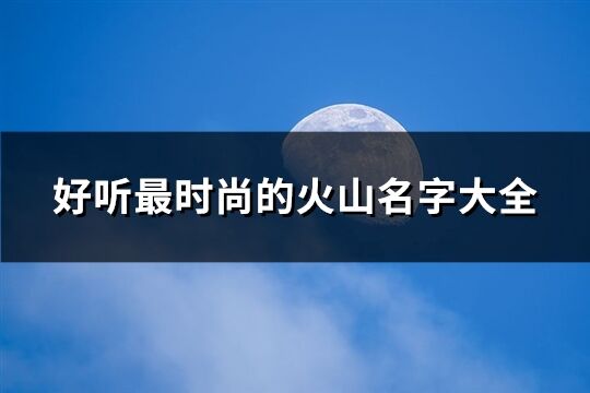 好聽最時尚的火山名字大全(精選110個)